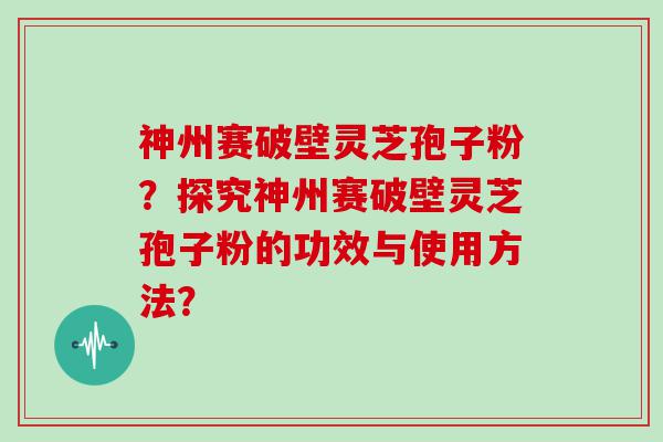 神州赛破壁灵芝孢子粉？探究神州赛破壁灵芝孢子粉的功效与使用方法？