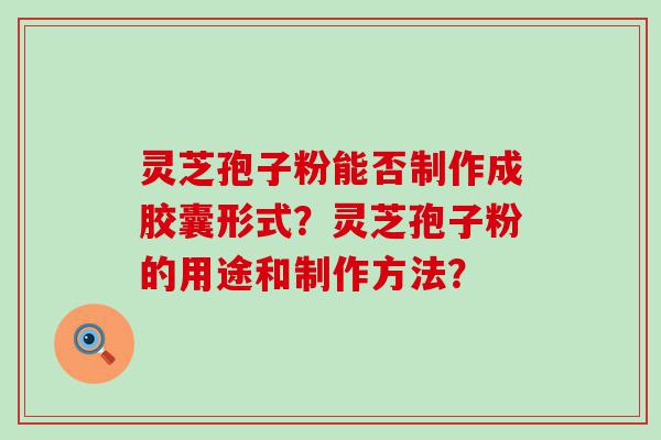 灵芝孢子粉能否制作成胶囊形式？灵芝孢子粉的用途和制作方法？