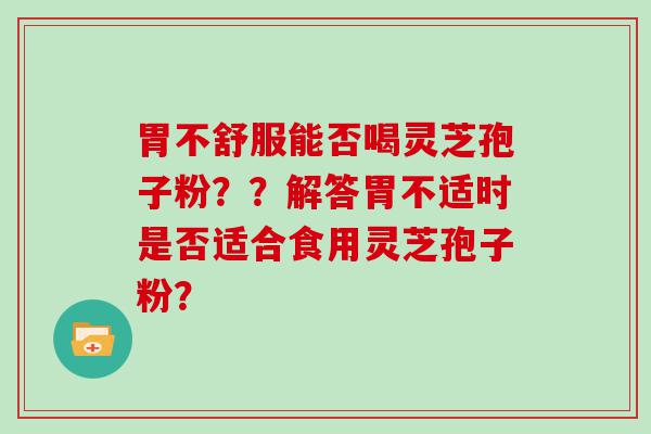 胃不舒服能否喝灵芝孢子粉？？解答胃不适时是否适合食用灵芝孢子粉？