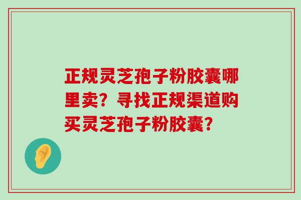 正规灵芝孢子粉胶囊哪里卖？寻找正规渠道购买灵芝孢子粉胶囊？