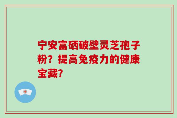 宁安富硒破壁灵芝孢子粉？提高免疫力的健康宝藏？