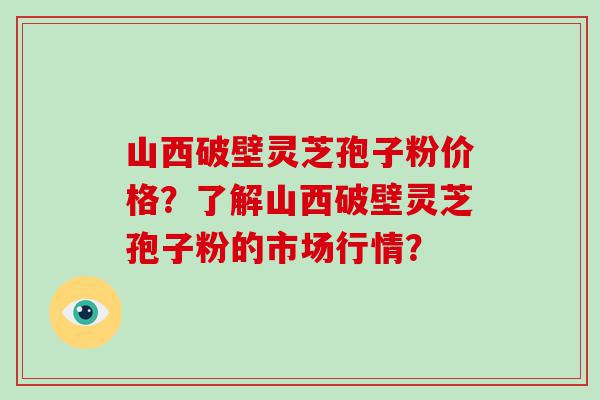 山西破壁灵芝孢子粉价格？了解山西破壁灵芝孢子粉的市场行情？