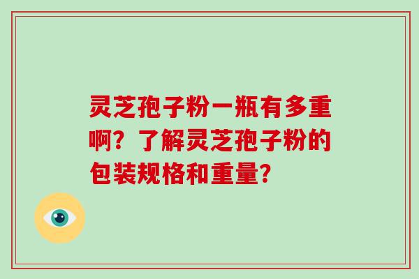 灵芝孢子粉一瓶有多重啊？了解灵芝孢子粉的包装规格和重量？