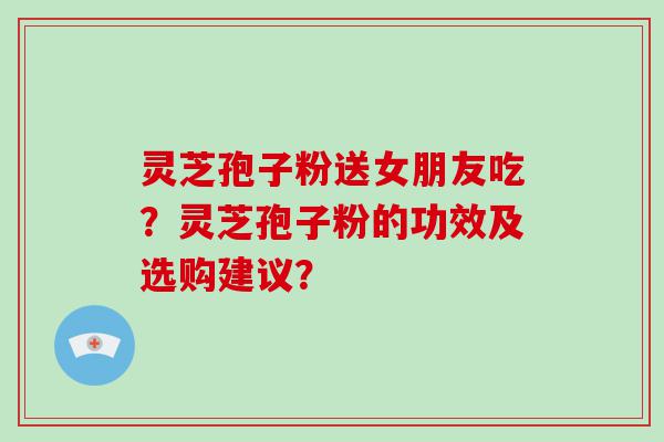 灵芝孢子粉送女朋友吃？灵芝孢子粉的功效及选购建议？