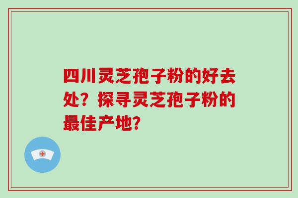 四川灵芝孢子粉的好去处？探寻灵芝孢子粉的佳产地？