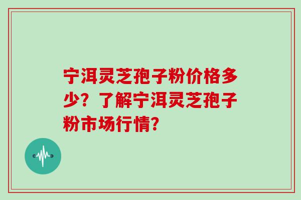 宁洱灵芝孢子粉价格多少？了解宁洱灵芝孢子粉市场行情？