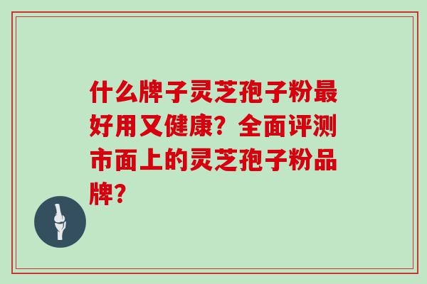 什么牌子灵芝孢子粉好用又健康？全面评测市面上的灵芝孢子粉品牌？