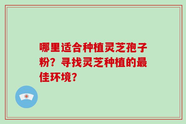 哪里适合种植灵芝孢子粉？寻找灵芝种植的佳环境？