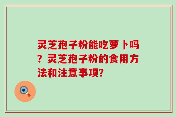 灵芝孢子粉能吃萝卜吗？灵芝孢子粉的食用方法和注意事项？