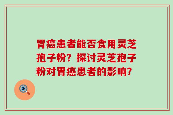 胃患者能否食用灵芝孢子粉？探讨灵芝孢子粉对胃患者的影响？