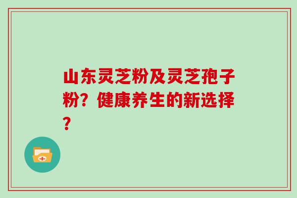 山东灵芝粉及灵芝孢子粉？健康养生的新选择？