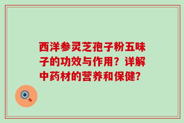 西洋参灵芝孢子粉五味子的功效与作用？详解材的营养和保健？