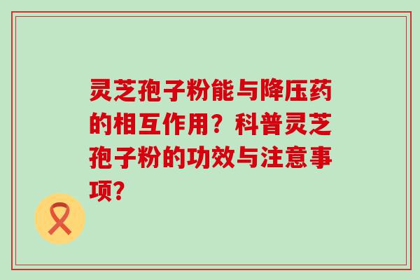 灵芝孢子粉能与药的相互作用？科普灵芝孢子粉的功效与注意事项？