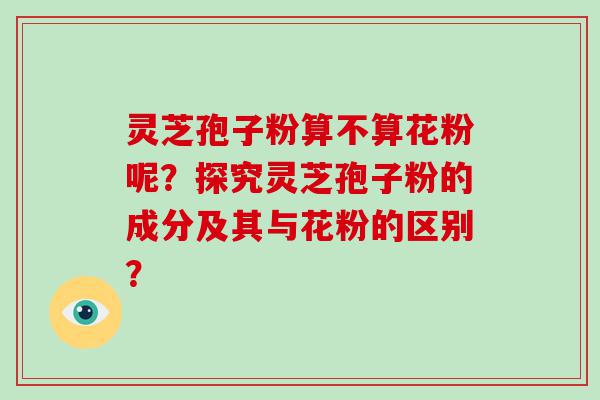 灵芝孢子粉算不算花粉呢？探究灵芝孢子粉的成分及其与花粉的区别？