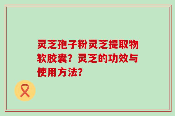 灵芝孢子粉灵芝提取物软胶囊？灵芝的功效与使用方法？