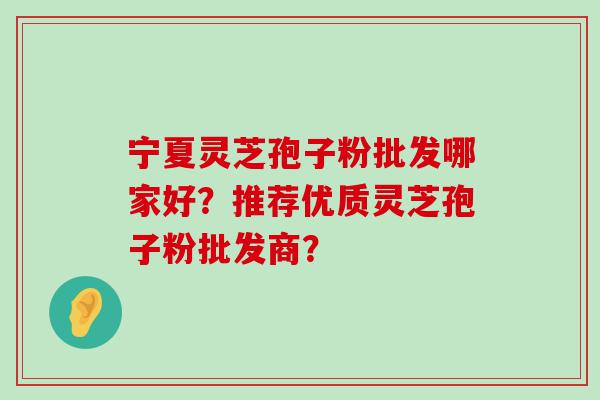 宁夏灵芝孢子粉批发哪家好？推荐优质灵芝孢子粉批发商？