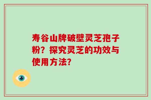 寿谷山牌破壁灵芝孢子粉？探究灵芝的功效与使用方法？