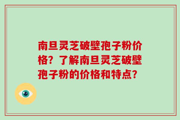 南旦灵芝破壁孢子粉价格？了解南旦灵芝破壁孢子粉的价格和特点？