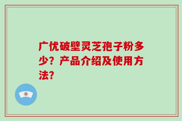 广优破壁灵芝孢子粉多少？产品介绍及使用方法？