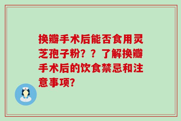 换瓣手术后能否食用灵芝孢子粉？？了解换瓣手术后的饮食禁忌和注意事项？