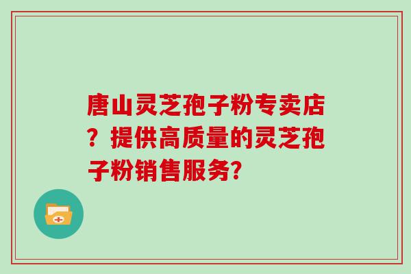 唐山灵芝孢子粉专卖店？提供高质量的灵芝孢子粉销售服务？