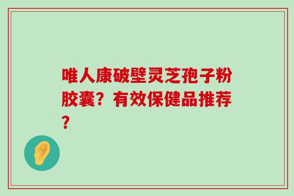 唯人康破壁灵芝孢子粉胶囊？有效保健品推荐？