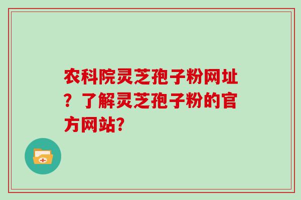 农科院灵芝孢子粉网址？了解灵芝孢子粉的官方网站？