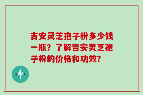 吉安灵芝孢子粉多少钱一瓶？了解吉安灵芝孢子粉的价格和功效？