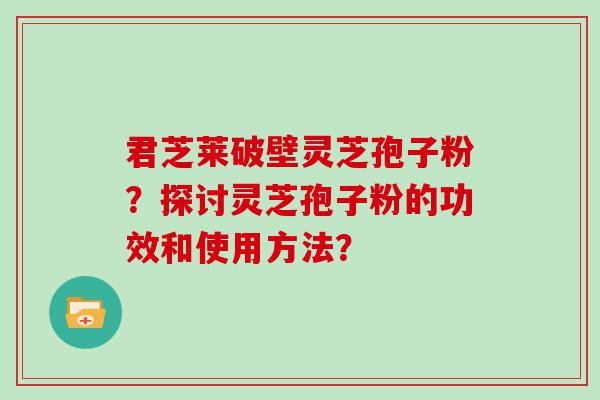 君芝莱破壁灵芝孢子粉？探讨灵芝孢子粉的功效和使用方法？