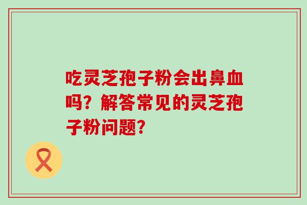 吃灵芝孢子粉会出鼻吗？解答常见的灵芝孢子粉问题？