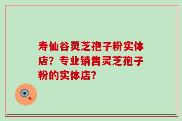 寿仙谷灵芝孢子粉实体店？专业销售灵芝孢子粉的实体店？