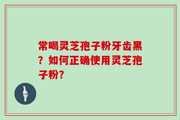 常喝灵芝孢子粉牙齿黑？如何正确使用灵芝孢子粉？