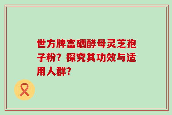 世方牌富硒酵母灵芝孢子粉？探究其功效与适用人群？