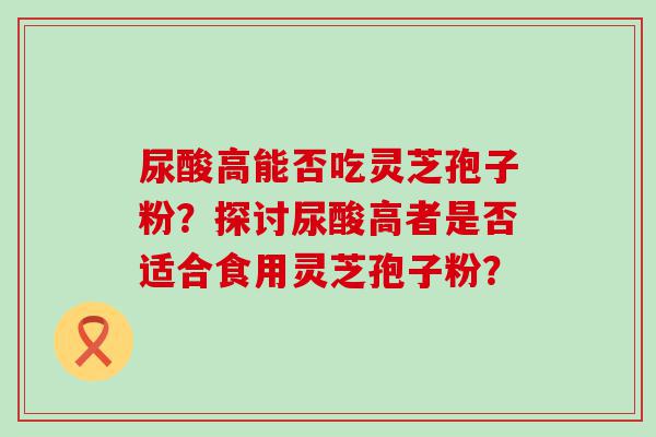 尿酸高能否吃灵芝孢子粉？探讨尿酸高者是否适合食用灵芝孢子粉？