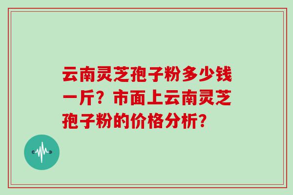 云南灵芝孢子粉多少钱一斤？市面上云南灵芝孢子粉的价格分析？