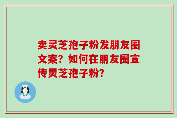 卖灵芝孢子粉发朋友圈文案？如何在朋友圈宣传灵芝孢子粉？