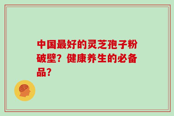 中国好的灵芝孢子粉破壁？健康养生的必备品？