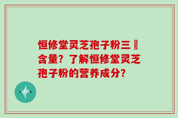 恒修堂灵芝孢子粉三胋含量？了解恒修堂灵芝孢子粉的营养成分？