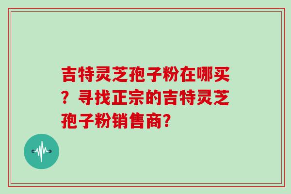 吉特灵芝孢子粉在哪买？寻找正宗的吉特灵芝孢子粉销售商？