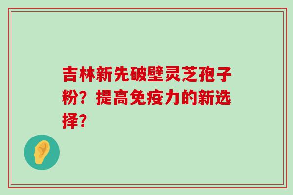 吉林新先破壁灵芝孢子粉？提高免疫力的新选择？