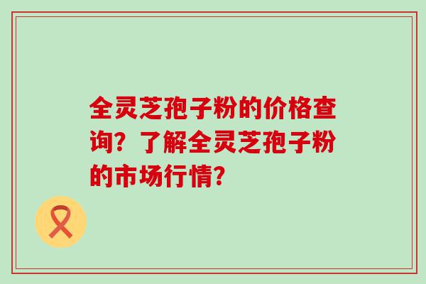 全灵芝孢子粉的价格查询？了解全灵芝孢子粉的市场行情？