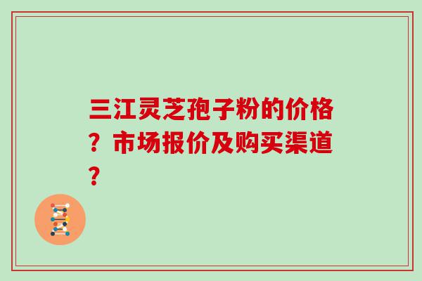 三江灵芝孢子粉的价格？市场报价及购买渠道？