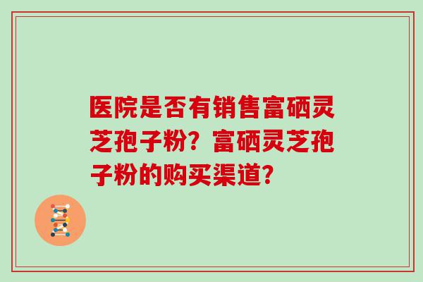 医院是否有销售富硒灵芝孢子粉？富硒灵芝孢子粉的购买渠道？