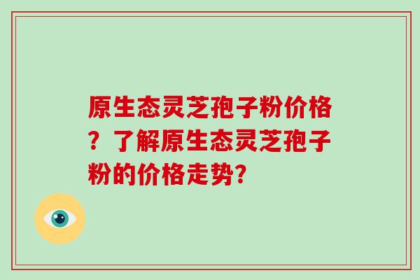 原生态灵芝孢子粉价格？了解原生态灵芝孢子粉的价格走势？