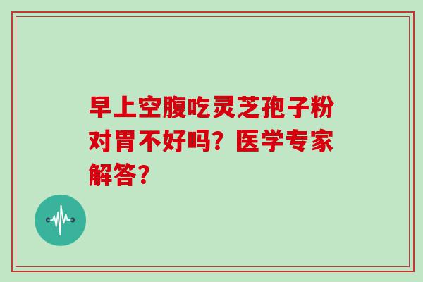 早上空腹吃灵芝孢子粉对胃不好吗？医学专家解答？