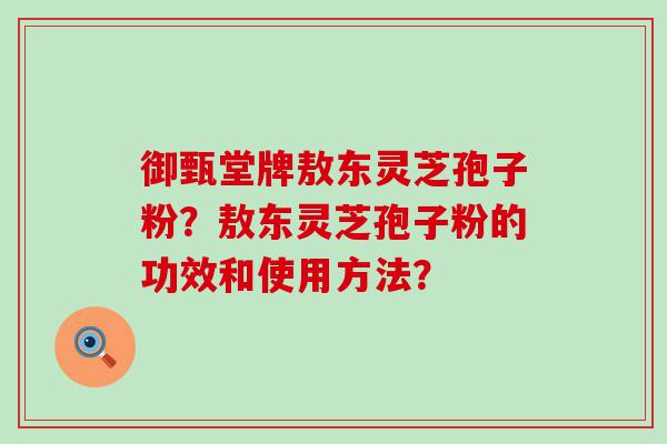 御甄堂牌敖东灵芝孢子粉？敖东灵芝孢子粉的功效和使用方法？