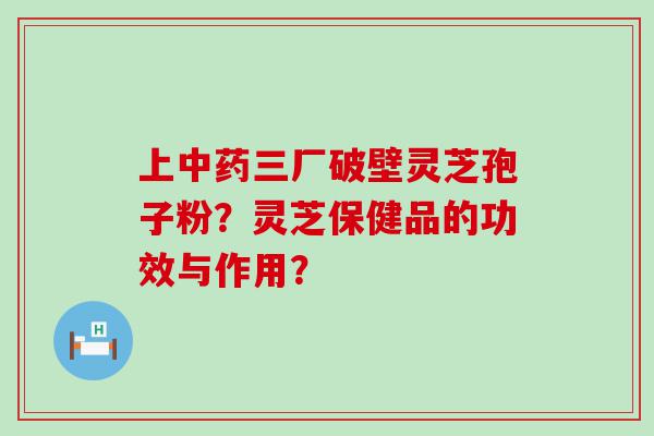 上三厂破壁灵芝孢子粉？灵芝保健品的功效与作用？