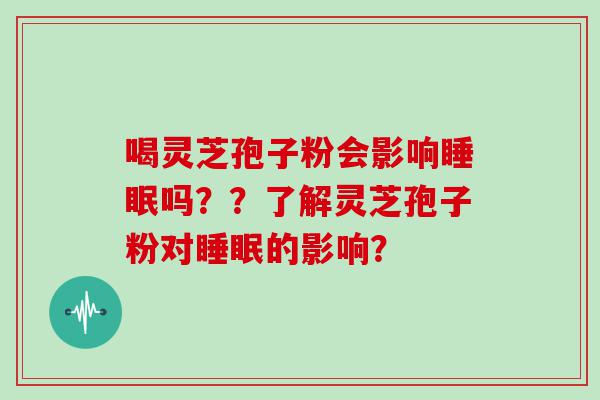 喝灵芝孢子粉会影响吗？？了解灵芝孢子粉对的影响？