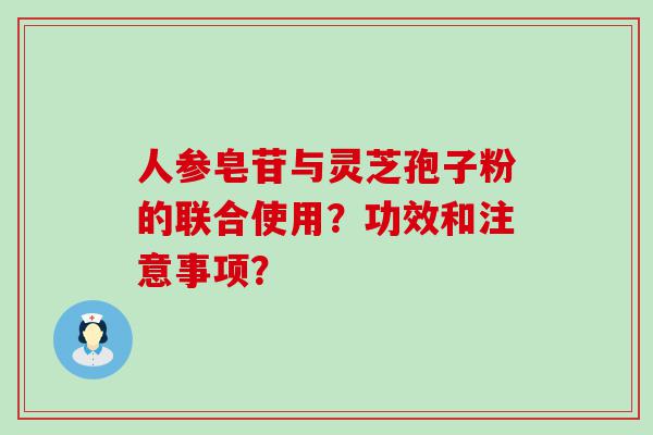 人参皂苷与灵芝孢子粉的联合使用？功效和注意事项？