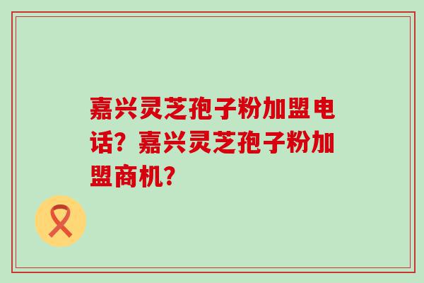 嘉兴灵芝孢子粉加盟电话？嘉兴灵芝孢子粉加盟商机？